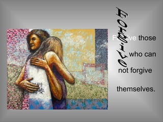 Forgive  those  who can  not forgive  themselves.   Forgive 