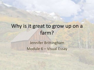 Why is it great to grow up on a
             farm?
       Jennifer Brittingham
      Module 6 – Visual Essay
 