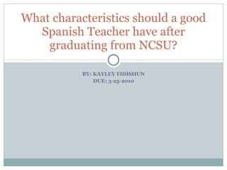 BY: KAYLEY FIDISHUN DUE: 3-25-2010 What characteristics should a good Spanish Teacher have after graduating from NCSU? 