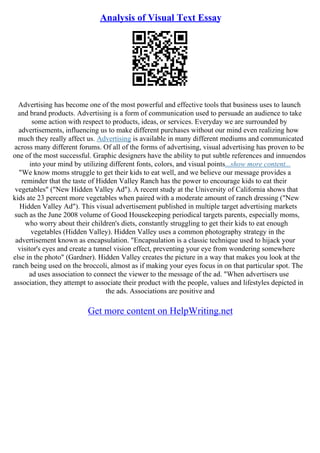 Analysis of Visual Text Essay
Advertising has become one of the most powerful and effective tools that business uses to launch
and brand products. Advertising is a form of communication used to persuade an audience to take
some action with respect to products, ideas, or services. Everyday we are surrounded by
advertisements, influencing us to make different purchases without our mind even realizing how
much they really affect us. Advertising is available in many different mediums and communicated
across many different forums. Of all of the forms of advertising, visual advertising has proven to be
one of the most successful. Graphic designers have the ability to put subtle references and innuendos
into your mind by utilizing different fonts, colors, and visual points...show more content...
"We know moms struggle to get their kids to eat well, and we believe our message provides a
reminder that the taste of Hidden Valley Ranch has the power to encourage kids to eat their
vegetables" ("New Hidden Valley Ad"). A recent study at the University of California shows that
kids ate 23 percent more vegetables when paired with a moderate amount of ranch dressing ("New
Hidden Valley Ad"). This visual advertisement published in multiple target advertising markets
such as the June 2008 volume of Good Housekeeping periodical targets parents, especially moms,
who worry about their children's diets, constantly struggling to get their kids to eat enough
vegetables (Hidden Valley). Hidden Valley uses a common photography strategy in the
advertisement known as encapsulation. "Encapsulation is a classic technique used to hijack your
visitor's eyes and create a tunnel vision effect, preventing your eye from wondering somewhere
else in the photo" (Gardner). Hidden Valley creates the picture in a way that makes you look at the
ranch being used on the broccoli, almost as if making your eyes focus in on that particular spot. The
ad uses association to connect the viewer to the message of the ad. "When advertisers use
association, they attempt to associate their product with the people, values and lifestyles depicted in
the ads. Associations are positive and
Get more content on HelpWriting.net
 