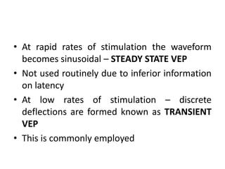 • At rapid rates of stimulation the waveform
becomes sinusoidal – STEADY STATE VEP
• Not used routinely due to inferior information
on latency
• At low rates of stimulation – discrete
deflections are formed known as TRANSIENT
VEP
• This is commonly employed
 