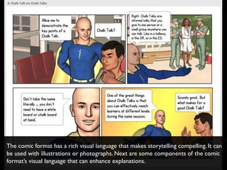 The comic format has a rich visual language that makes storytelling compelling. It can
be used with illustrations or photographs. Next are some components of the comic
format’s visual language that can enhance explanations.
 