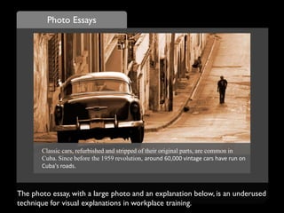 Photo Essays
The photo essay, with a large photo and an explanation below, is an underused
technique for visual explanations in workplace training.
Classic cars, refurbished and stripped of their original parts, are common in
Cuba. Since before the 1959 revolution, around 60,000 vintage cars have run on
Cuba's roads.
 