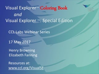 Visual Explorer™ Coloring Book
and
Visual Explorer ™: Special Edition
Resources at:
www.ccl.org/VisualSE
CCL Labs Webinar Series
17 May 2017
Henry Browning
Elizabeth Fanning
 