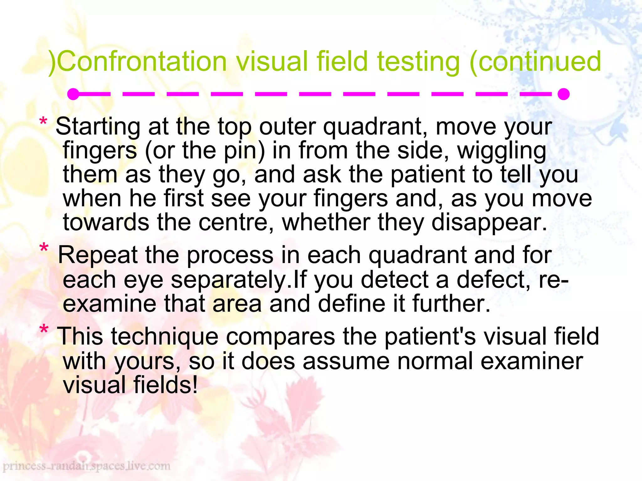 Confrontation visual field testing (continued
(
* Starting at the top outer quadrant, move your
fingers (or the pin( in from the side, wiggling
them as they go, and ask the patient to tell you
when he first see your fingers and, as you move
towards the centre, whether they disappear.
* Repeat the process in each quadrant and for
each eye separately.If you detect a defect, re-
examine that area and define it further.
* This technique compares the patient's visual field
with yours, so it does assume normal examiner
visual fields!
 