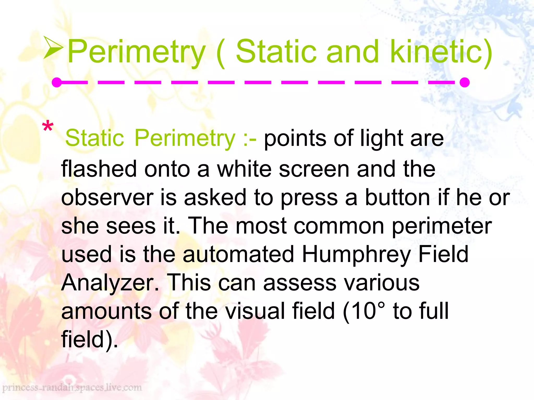 Perimetry ( Static and kinetic(
* Static Perimetry :- points of light are
flashed onto a white screen and the
observer is asked to press a button if he or
she sees it. The most common perimeter
used is the automated Humphrey Field
Analyzer. This can assess various
amounts of the visual field (10° to full
field(.
 
