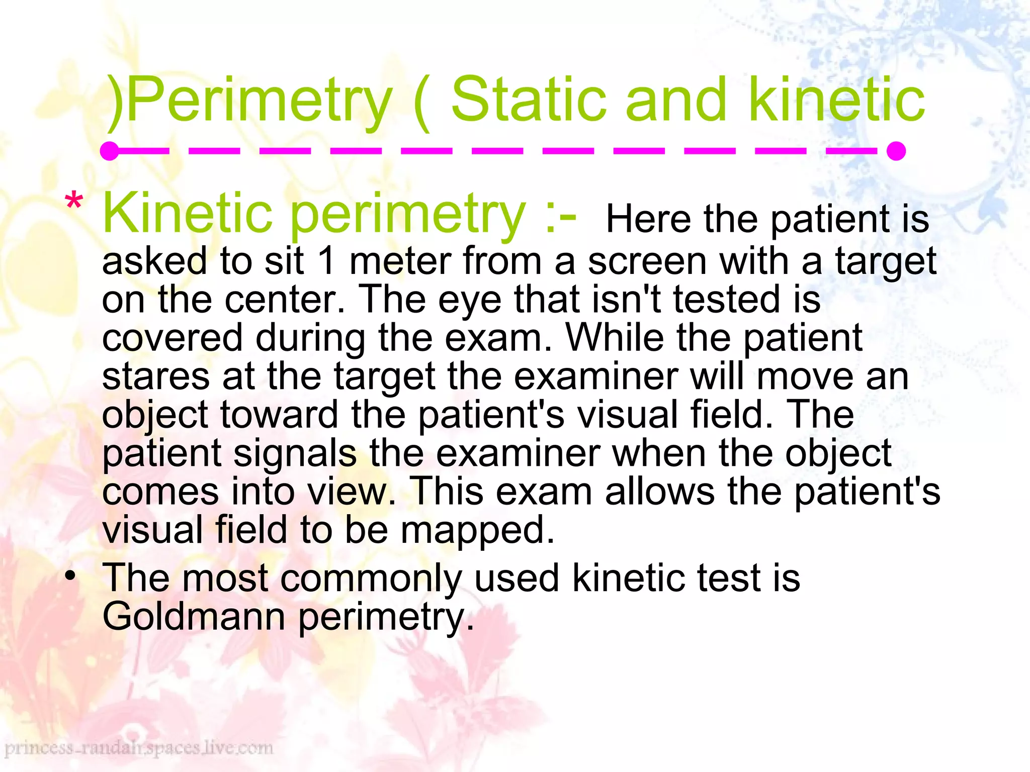Perimetry ( Static and kinetic
(
* Kinetic perimetry :- Here the patient is
asked to sit 1 meter from a screen with a target
on the center. The eye that isn't tested is
covered during the exam. While the patient
stares at the target the examiner will move an
object toward the patient's visual field. The
patient signals the examiner when the object
comes into view. This exam allows the patient's
visual field to be mapped.
• The most commonly used kinetic test is
Goldmann perimetry.
 