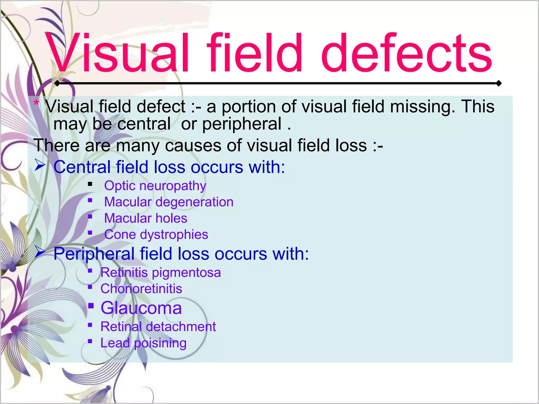 Visual field defects
* Visual field defect :- a portion of visual field missing. This
may be central or peripheral .
There are many causes of visual field loss :-
 Central field loss occurs with:
 Optic neuropathy
 Macular degeneration
 Macular holes
 Cone dystrophies
 Peripheral field loss occurs with:
 Retinitis pigmentosa
 Chorioretinitis
 Glaucoma
 Retinal detachment
 Lead poisining
 