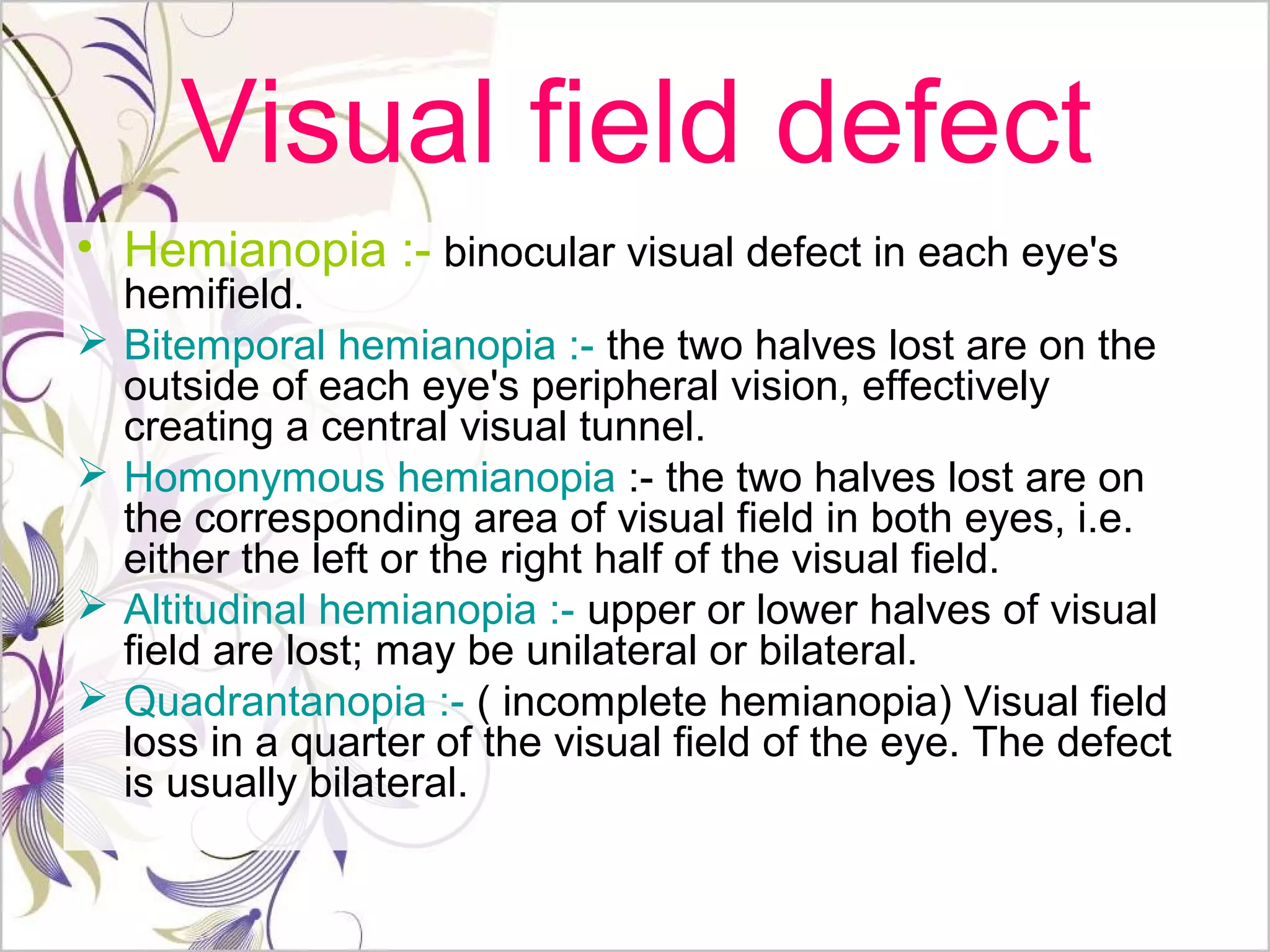 Visual field defect
• Hemianopia :- binocular visual defect in each eye's
hemifield.
 Bitemporal hemianopia :- the two halves lost are on the
outside of each eye's peripheral vision, effectively
creating a central visual tunnel.
 Homonymous hemianopia :- the two halves lost are on
the corresponding area of visual field in both eyes, i.e.
either the left or the right half of the visual field.
 Altitudinal hemianopia :- upper or lower halves of visual
field are lost; may be unilateral or bilateral.
 Quadrantanopia :- ( incomplete hemianopia) Visual field
loss in a quarter of the visual field of the eye. The defect
is usually bilateral.
 