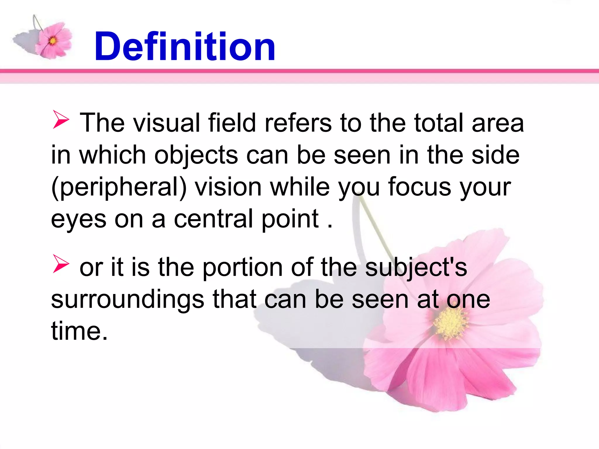  The visual field refers to the total area
in which objects can be seen in the side
(peripheral) vision while you focus your
eyes on a central point .
 or it is the portion of the subject's
surroundings that can be seen at one
time.
Definition
 