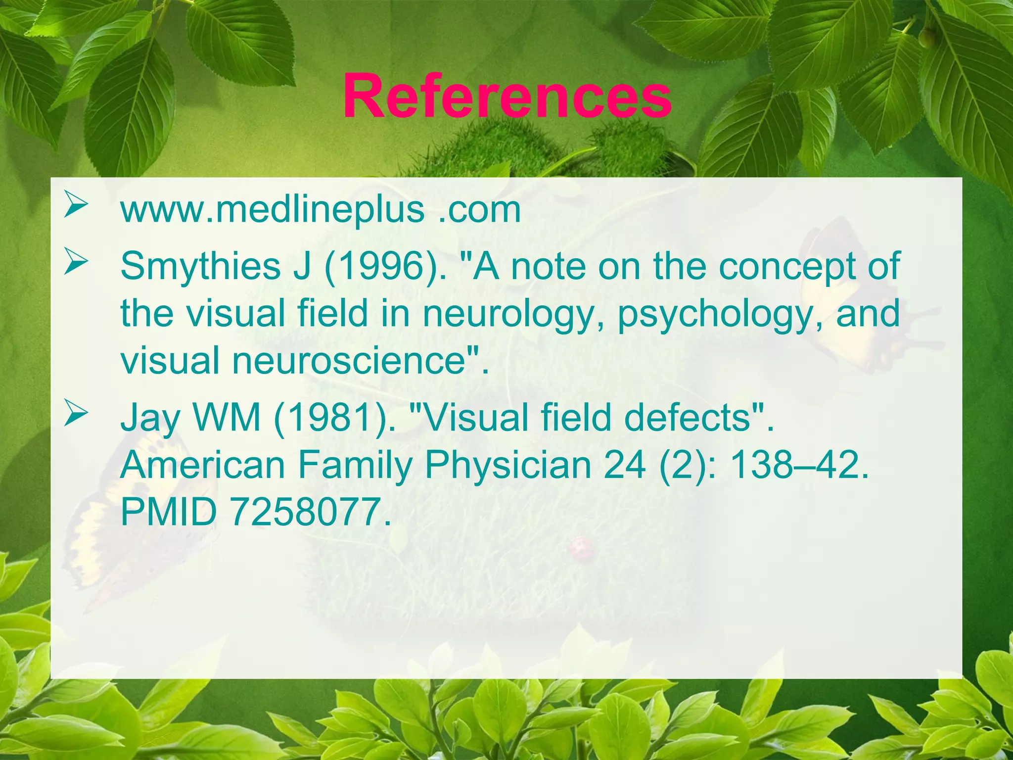 References
 www.medlineplus .com
 Smythies J (1996). "A note on the concept of
the visual field in neurology, psychology, and
visual neuroscience".
 Jay WM (1981). "Visual field defects".
American Family Physician 24 (2): 138–42.
PMID 7258077.
 
