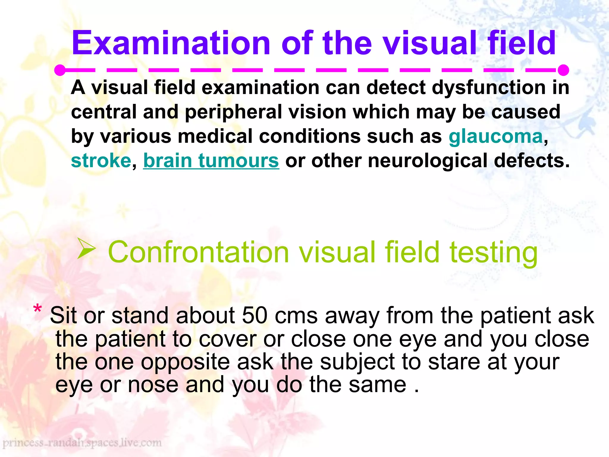  Confrontation visual field testing
* Sit or stand about 50 cms away from the patient ask
the patient to cover or close one eye and you close
the one opposite ask the subject to stare at your
eye or nose and you do the same .
Examination of the visual field
A visual field examination can detect dysfunction in
central and peripheral vision which may be caused
by various medical conditions such as glaucoma,
stroke, brain tumours or other neurological defects.
 