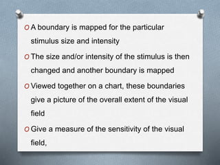 O A boundary is mapped for the particular
stimulus size and intensity
O The size and/or intensity of the stimulus is then
changed and another boundary is mapped
O Viewed together on a chart, these boundaries
give a picture of the overall extent of the visual
field
O Give a measure of the sensitivity of the visual
field,
 