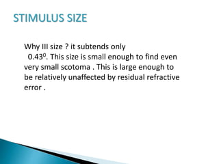 STIMULUS SIZE
Why III size ? it subtends only
0.430. This size is small enough to find even
very small scotoma . This is large enough to
be relatively unaffected by residual refractive
error .
 