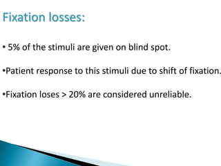 Fixation losses:
• 5% of the stimuli are given on blind spot.
•Patient response to this stimuli due to shift of fixation.
•Fixation loses > 20% are considered unreliable.
 