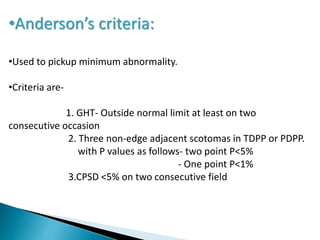 •Anderson’s criteria:
•Used to pickup minimum abnormality.
•Criteria are-
1. GHT- Outside normal limit at least on two
consecutive occasion
2. Three non-edge adjacent scotomas in TDPP or PDPP.
with P values as follows- two point P<5%
- One point P<1%
3.CPSD <5% on two consecutive field
 