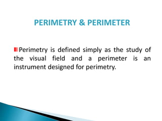 Perimetry is defined simply as the study of
the visual field and a perimeter is an
instrument designed for perimetry.
PERIMETRY & PERIMETER
 