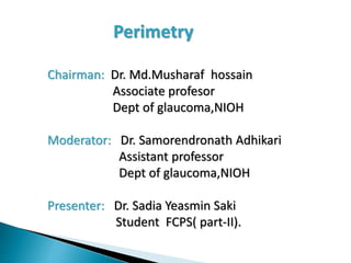 Perimetry
Chairman: Dr. Md.Musharaf hossain
Associate profesor
Dept of glaucoma,NIOH
Moderator: Dr. Samorendronath Adhikari
Assistant professor
Dept of glaucoma,NIOH
Presenter: Dr. Sadia Yeasmin Saki
Student FCPS( part-II).
 