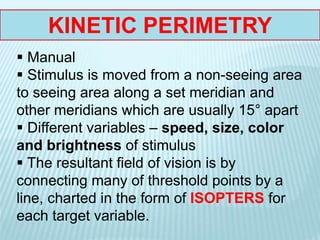 KINETIC PERIMETRY
 Manual
 Stimulus is moved from a non-seeing area
to seeing area along a set meridian and
other meridians which are usually 15° apart
 Different variables – speed, size, color
and brightness of stimulus
 The resultant field of vision is by
connecting many of threshold points by a
line, charted in the form of ISOPTERS for
each target variable.
 