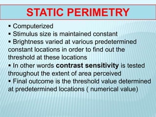 STATIC PERIMETRY
 Computerized
 Stimulus size is maintained constant
 Brightness varied at various predetermined
constant locations in order to find out the
threshold at these locations
 In other words contrast sensitivity is tested
throughout the extent of area perceived
 Final outcome is the threshold value determined
at predetermined locations ( numerical value)
 