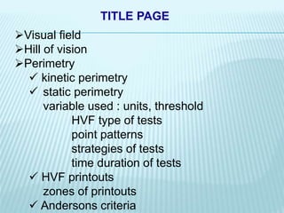 Visual field
Hill of vision
Perimetry
 kinetic perimetry
 static perimetry
variable used : units, threshold
HVF type of tests
point patterns
strategies of tests
time duration of tests
 HVF printouts
zones of printouts
 Andersons criteria
TITLE PAGE
 