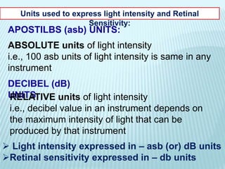 Units used to express light intensity and Retinal
Sensitivity:
APOSTILBS (asb) UNITS:
ABSOLUTE units of light intensity
i.e., 100 asb units of light intensity is same in any
instrument
DECIBEL (dB)
UNITS:RELATIVE units of light intensity
i.e., decibel value in an instrument depends on
the maximum intensity of light that can be
produced by that instrument
 Light intensity expressed in – asb (or) dB units
Retinal sensitivity expressed in – db units
 