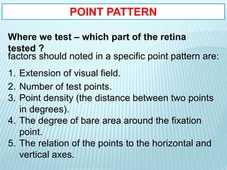 POINT PATTERN
Where we test – which part of the retina
tested ?
factors should noted in a specific point pattern are:
1. Extension of visual field.
2. Number of test points.
3. Point density (the distance between two points
in degrees).
4. The degree of bare area around the fixation
point.
5. The relation of the points to the horizontal and
vertical axes.
 