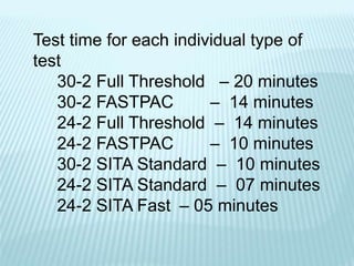 Test time for each individual type of
test
30-2 Full Threshold – 20 minutes
30-2 FASTPAC – 14 minutes
24-2 Full Threshold – 14 minutes
24-2 FASTPAC – 10 minutes
30-2 SITA Standard – 10 minutes
24-2 SITA Standard – 07 minutes
24-2 SITA Fast – 05 minutes
 