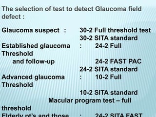 The selection of test to detect Glaucoma field
defect :
Glaucoma suspect : 30-2 Full threshold test
30-2 SITA standard
Established glaucoma : 24-2 Full
Threshold
and follow-up 24-2 FAST PAC
24-2 SITA standard
Advanced glaucoma : 10-2 Full
Threshold
10-2 SITA standard
Macular program test – full
threshold
 