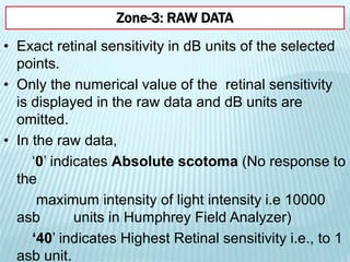 • Exact retinal sensitivity in dB units of the selected
points.
• Only the numerical value of the retinal sensitivity
is displayed in the raw data and dB units are
omitted.
• In the raw data,
‘0’ indicates Absolute scotoma (No response to
the
maximum intensity of light intensity i.e 10000
asb units in Humphrey Field Analyzer)
‘40’ indicates Highest Retinal sensitivity i.e., to 1
asb unit.
Zone-3: RAW DATA
 