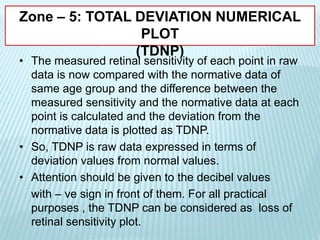 Zone – 5: TOTAL DEVIATION NUMERICAL
PLOT
(TDNP)
• The measured retinal sensitivity of each point in raw
data is now compared with the normative data of
same age group and the difference between the
measured sensitivity and the normative data at each
point is calculated and the deviation from the
normative data is plotted as TDNP.
• So, TDNP is raw data expressed in terms of
deviation values from normal values.
• Attention should be given to the decibel values
with – ve sign in front of them. For all practical
purposes , the TDNP can be considered as loss of
retinal sensitivity plot.
 