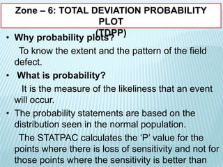 Zone – 6: TOTAL DEVIATION PROBABILITY
PLOT
(TDPP)
• Why probability plots?
To know the extent and the pattern of the field
defect.
• What is probability?
It is the measure of the likeliness that an event
will occur.
• The probability statements are based on the
distribution seen in the normal population.
The STATPAC calculates the ‘P’ value for the
points where there is loss of sensitivity and not for
those points where the sensitivity is better than
 