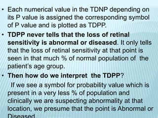 • Each numerical value in the TDNP depending on
its P value is assigned the corresponding symbol
of P value and is plotted as TDPP.
• TDPP never tells that the loss of retinal
sensitivity is abnormal or diseased. It only tells
that the loss of retinal sensitivity at that point is
seen in that much % of normal population of the
patient’s age group.
• Then how do we interpret the TDPP?
If we see a symbol for probability value which is
present in a very less % of population and
clinically we are suspecting abnormality at that
location, we presume that the point is Abnormal or
 