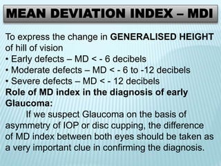 MEAN DEVIATION INDEX – MDI
To express the change in GENERALISED HEIGHT
of hill of vision
• Early defects – MD < - 6 decibels
• Moderate defects – MD < - 6 to -12 decibels
• Severe defects – MD < - 12 decibels
Role of MD index in the diagnosis of early
Glaucoma:
If we suspect Glaucoma on the basis of
asymmetry of IOP or disc cupping, the difference
of MD index between both eyes should be taken as
a very important clue in confirming the diagnosis.
 
