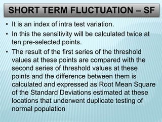 SHORT TERM FLUCTUATION – SF
• It is an index of intra test variation.
• In this the sensitivity will be calculated twice at
ten pre-selected points.
• The result of the first series of the threshold
values at these points are compared with the
second series of threshold values at these
points and the difference between them is
calculated and expressed as Root Mean Square
of the Standard Deviations estimated at these
locations that underwent duplicate testing of
normal population
 