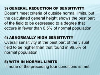 3) GENERAL REDUCTION OF SENSITIVITY
Doesn't meet criteria of outside normal limits, but
the calculated general height shows the best part
of the field to be depressed to a degree that
occure in fewer than 0.5% of normal population
4) ABNORMALLY HIGH SENSITIVITY
Overall sensitivity at the best part of the visual
field to be higher than that found in 99.5% of
normal population
5) WITH IN NORMAL LIMITS
if none of the preceding four conditions is met
 