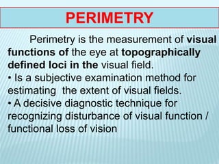 Perimetry is the measurement of visual
functions of the eye at topographically
defined loci in the visual field.
• Is a subjective examination method for
estimating the extent of visual fields.
• A decisive diagnostic technique for
recognizing disturbance of visual function /
functional loss of vision
PERIMETRY
 