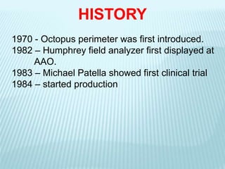 1970 - Octopus perimeter was first introduced.
1982 – Humphrey field analyzer first displayed at
AAO.
1983 – Michael Patella showed first clinical trial
1984 – started production
HISTORY
 