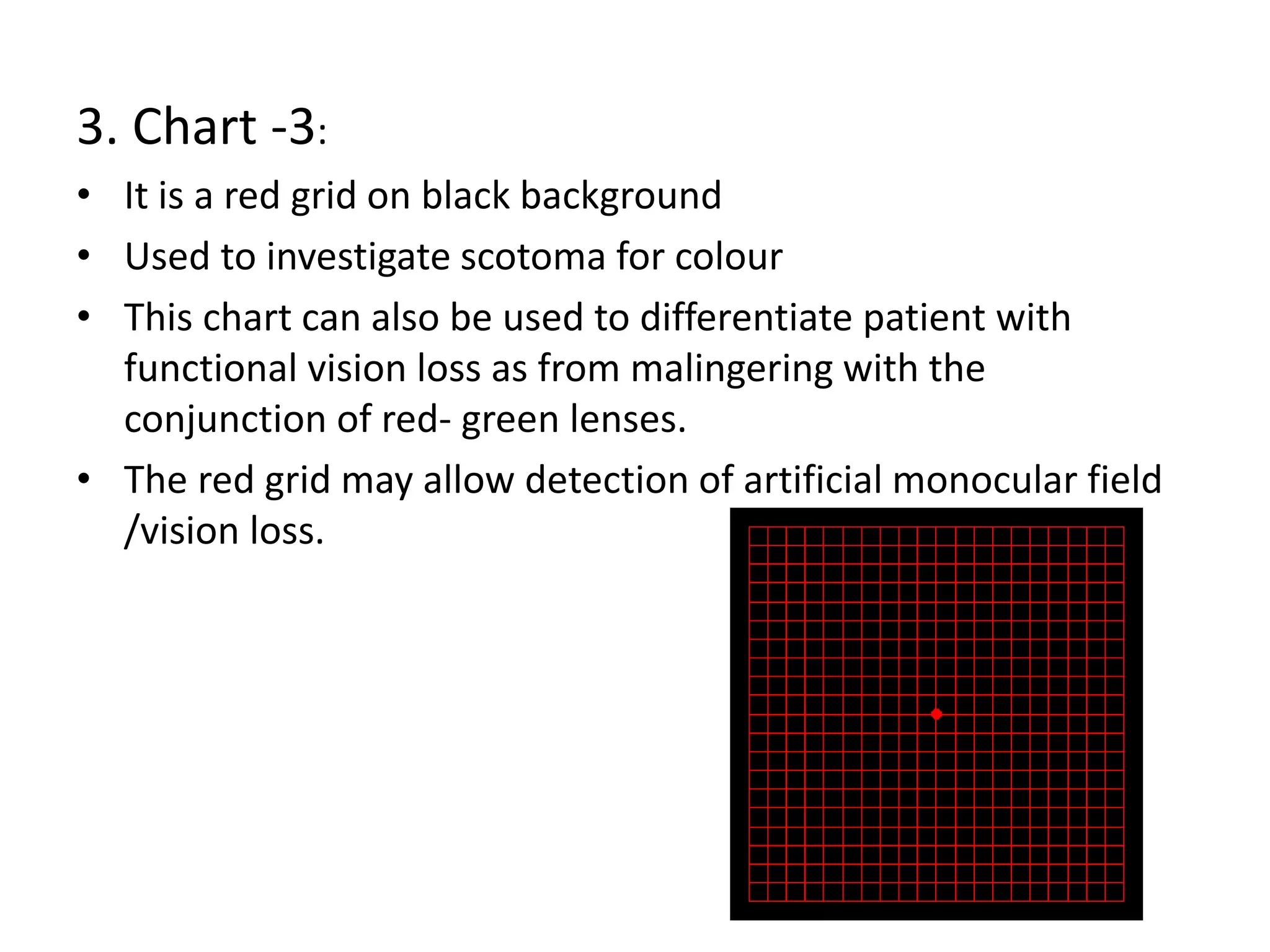 3. Chart -3:
• It is a red grid on black background
• Used to investigate scotoma for colour
• This chart can also be used to differentiate patient with
functional vision loss as from malingering with the
conjunction of red- green lenses.
• The red grid may allow detection of artificial monocular field
/vision loss.
 