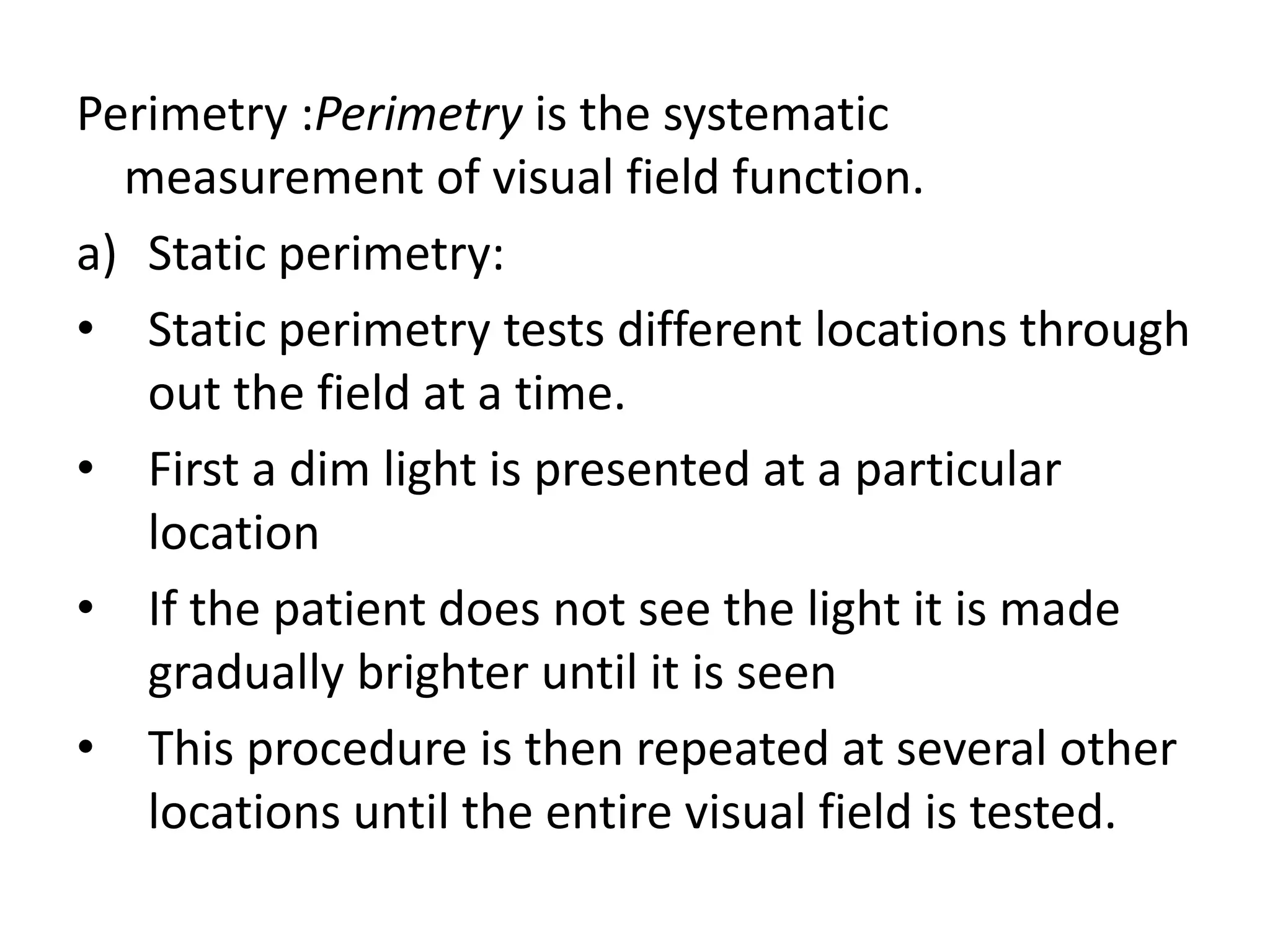 Perimetry :Perimetry is the systematic
measurement of visual field function.
a) Static perimetry:
• Static perimetry tests different locations through
out the field at a time.
• First a dim light is presented at a particular
location
• If the patient does not see the light it is made
gradually brighter until it is seen
• This procedure is then repeated at several other
locations until the entire visual field is tested.
 