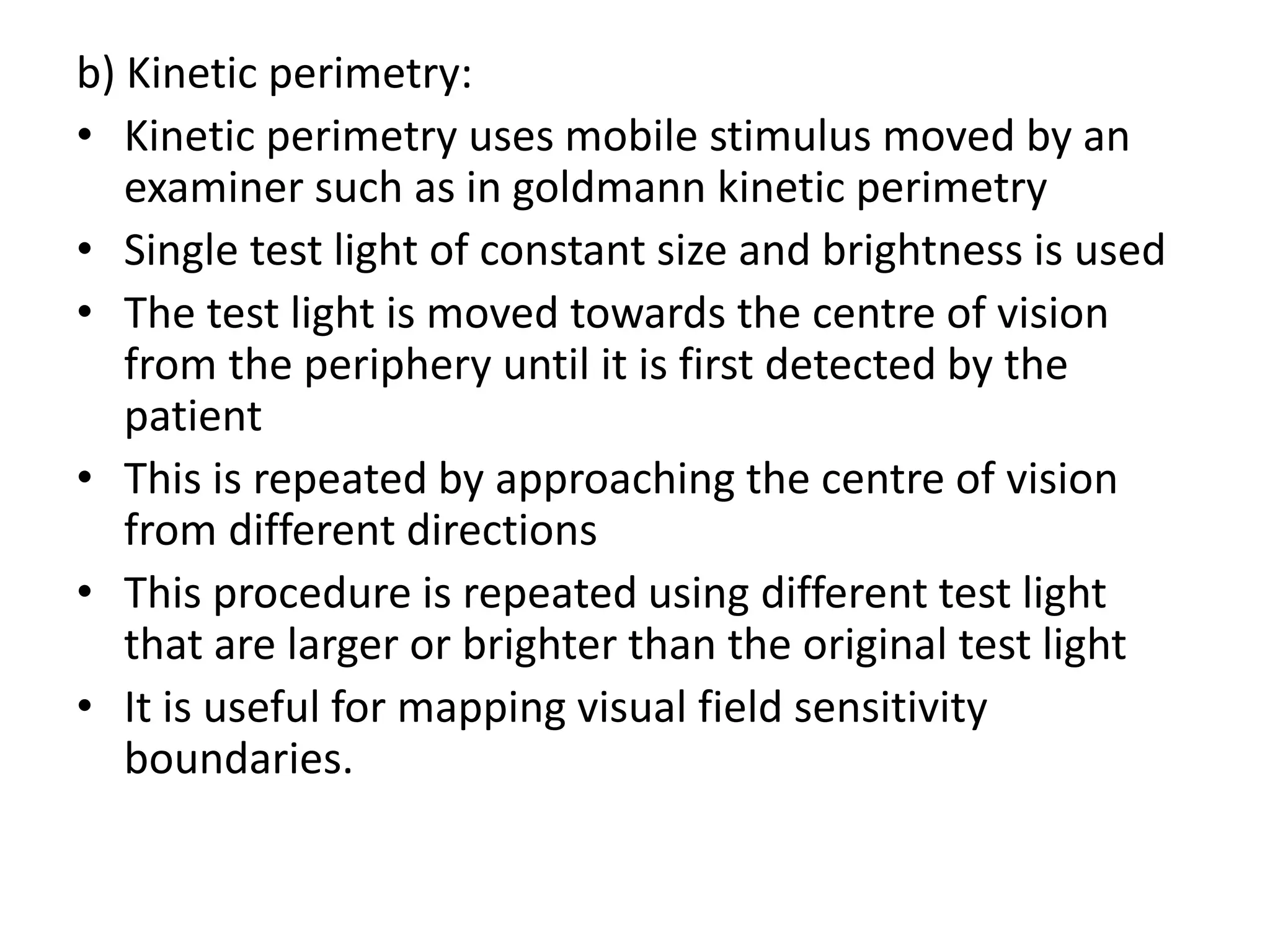 b) Kinetic perimetry:
• Kinetic perimetry uses mobile stimulus moved by an
examiner such as in goldmann kinetic perimetry
• Single test light of constant size and brightness is used
• The test light is moved towards the centre of vision
from the periphery until it is first detected by the
patient
• This is repeated by approaching the centre of vision
from different directions
• This procedure is repeated using different test light
that are larger or brighter than the original test light
• It is useful for mapping visual field sensitivity
boundaries.
 