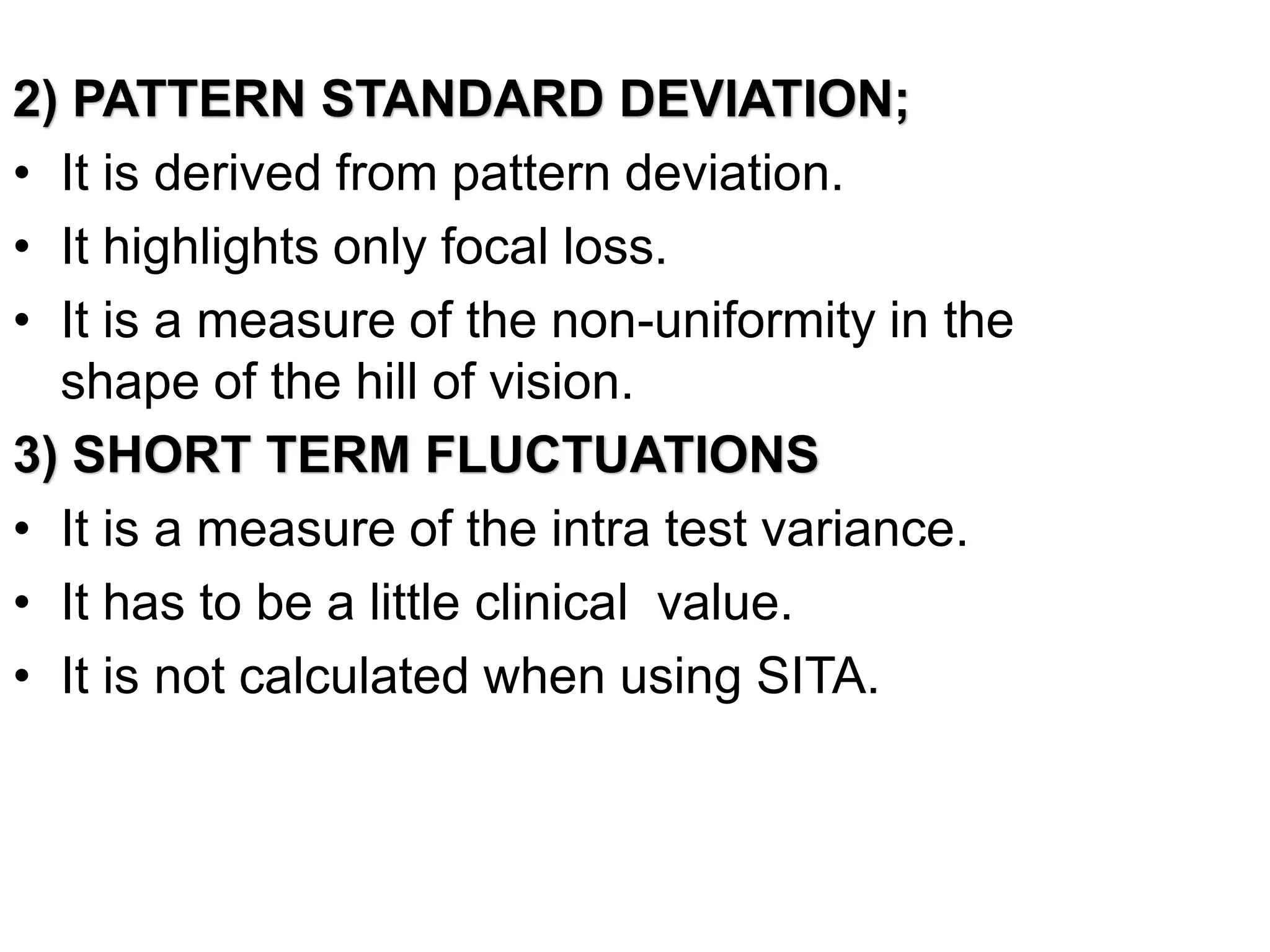 2) PATTERN STANDARD DEVIATION;
• It is derived from pattern deviation.
• It highlights only focal loss.
• It is a measure of the non-uniformity in the
shape of the hill of vision.
3) SHORT TERM FLUCTUATIONS
• It is a measure of the intra test variance.
• It has to be a little clinical value.
• It is not calculated when using SITA.
 