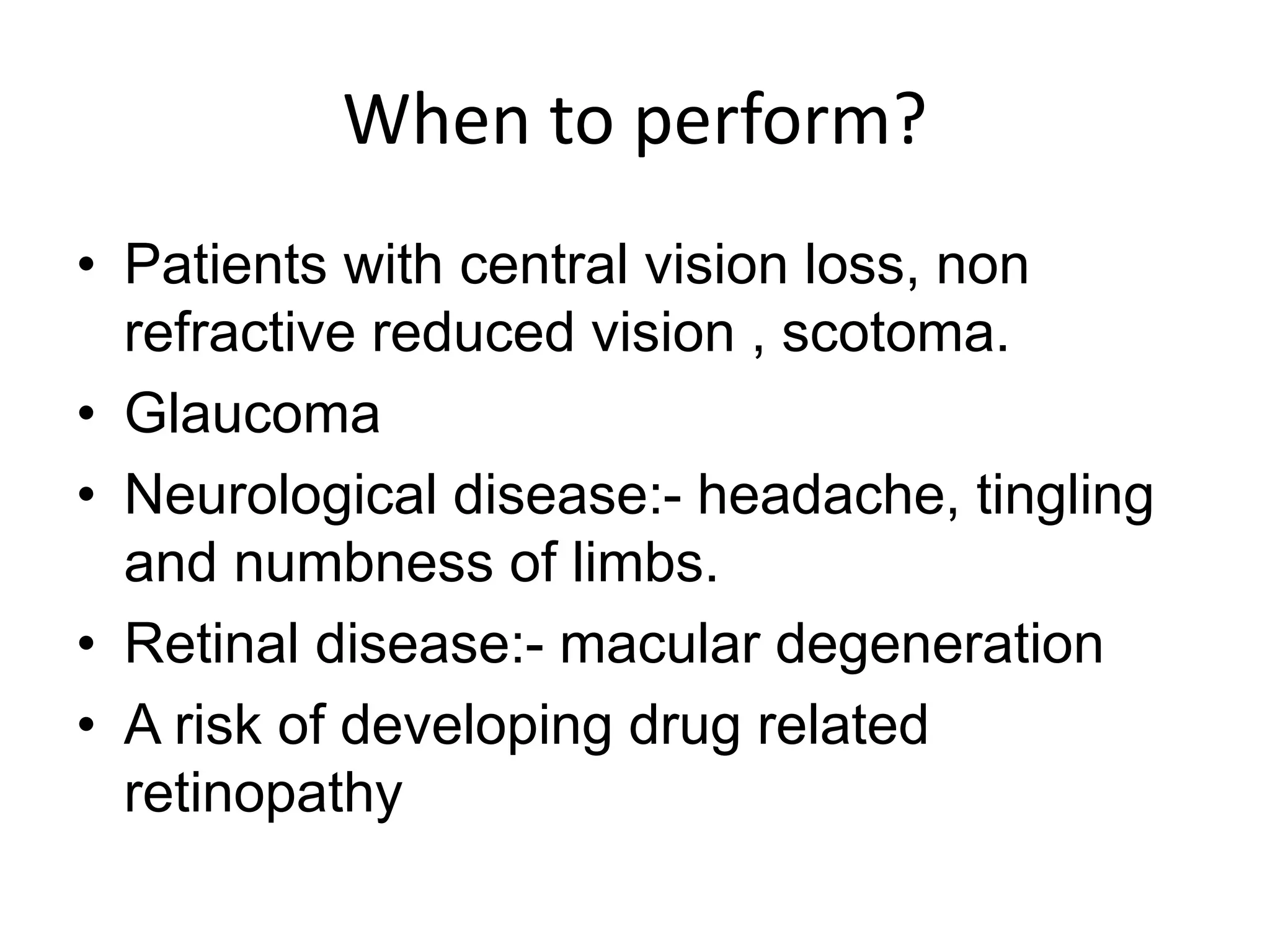When to perform?
• Patients with central vision loss, non
refractive reduced vision , scotoma.
• Glaucoma
• Neurological disease:- headache, tingling
and numbness of limbs.
• Retinal disease:- macular degeneration
• A risk of developing drug related
retinopathy
 