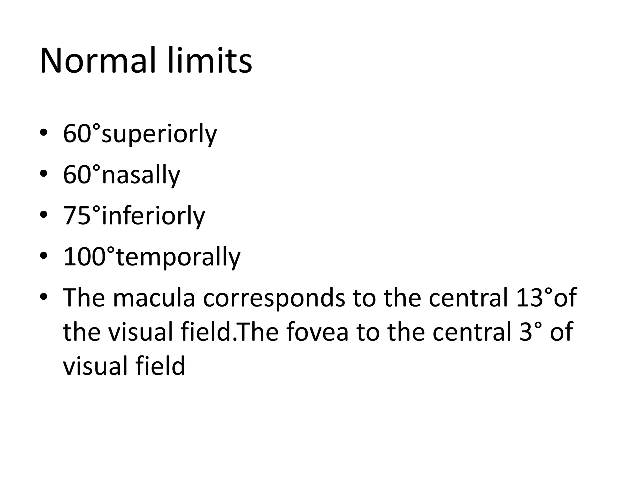 Normal limits
• 60°superiorly
• 60°nasally
• 75°inferiorly
• 100°temporally
• The macula corresponds to the central 13°of
the visual field.The fovea to the central 3° of
visual field
 