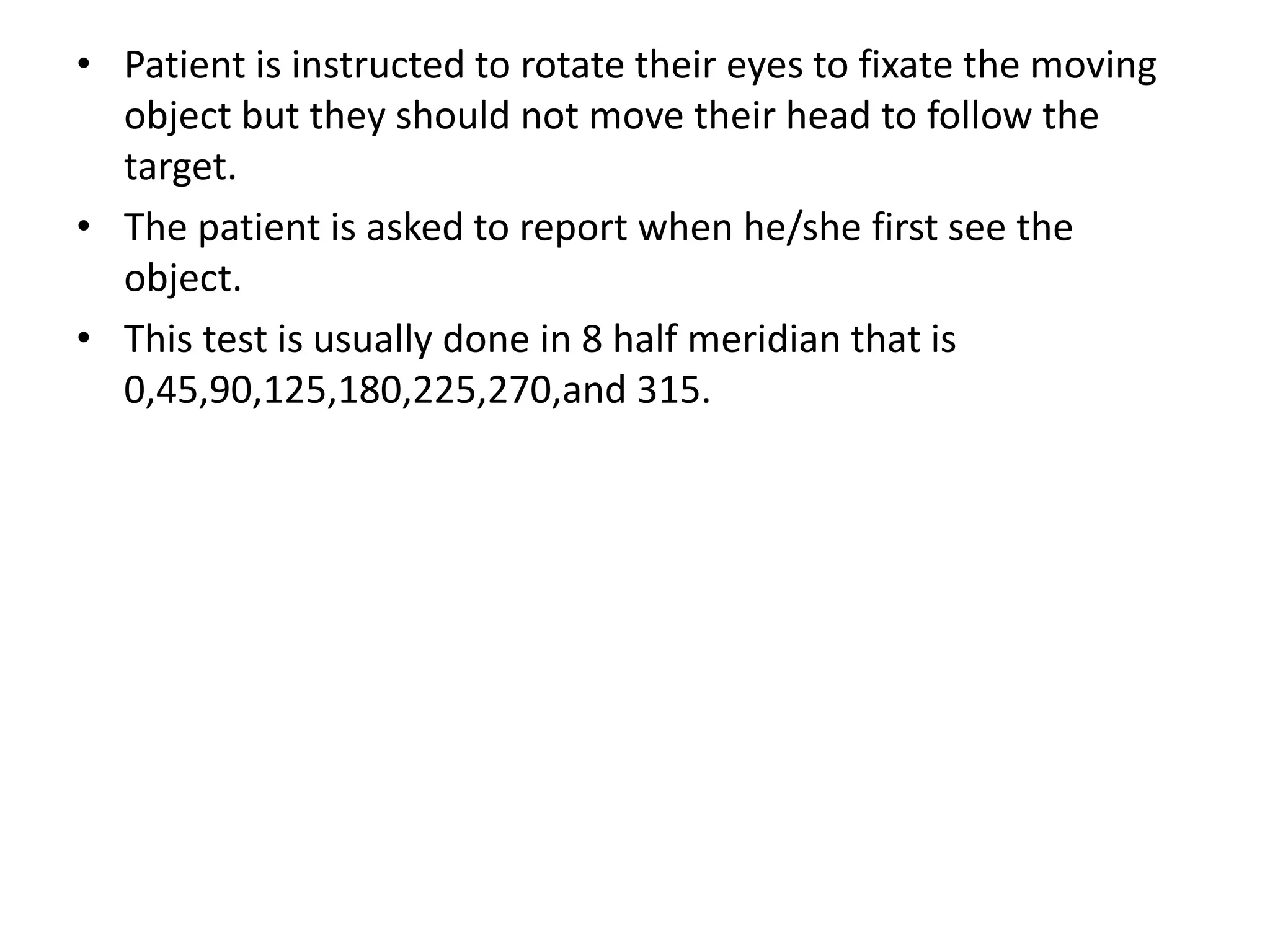 • Patient is instructed to rotate their eyes to fixate the moving
object but they should not move their head to follow the
target.
• The patient is asked to report when he/she first see the
object.
• This test is usually done in 8 half meridian that is
0,45,90,125,180,225,270,and 315.
 