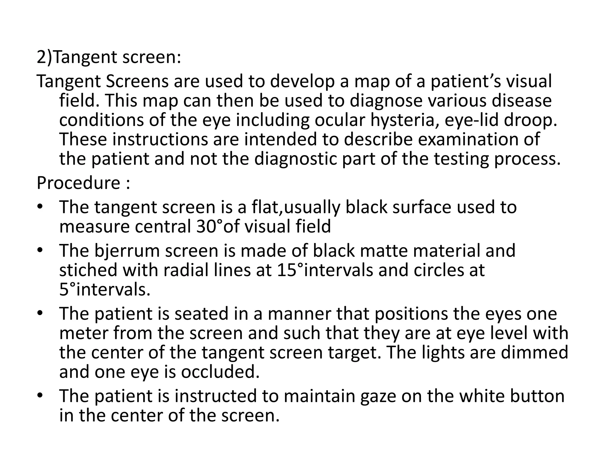 2)Tangent screen:
Tangent Screens are used to develop a map of a patient’s visual
field. This map can then be used to diagnose various disease
conditions of the eye including ocular hysteria, eye-lid droop.
These instructions are intended to describe examination of
the patient and not the diagnostic part of the testing process.
Procedure :
• The tangent screen is a flat,usually black surface used to
measure central 30°of visual field
• The bjerrum screen is made of black matte material and
stiched with radial lines at 15°intervals and circles at
5°intervals.
• The patient is seated in a manner that positions the eyes one
meter from the screen and such that they are at eye level with
the center of the tangent screen target. The lights are dimmed
and one eye is occluded.
• The patient is instructed to maintain gaze on the white button
in the center of the screen.
 