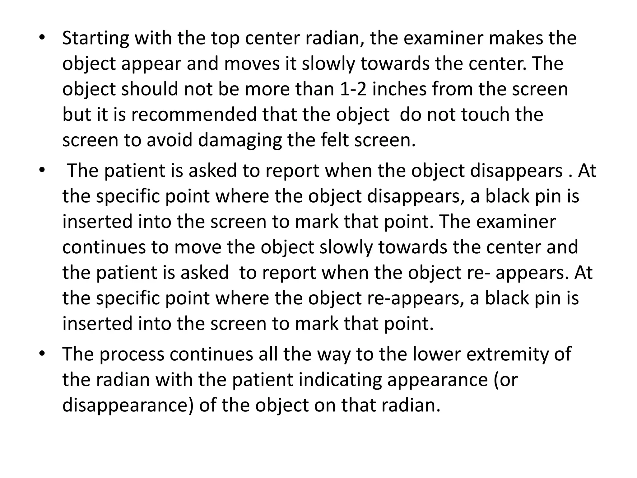 • Starting with the top center radian, the examiner makes the
object appear and moves it slowly towards the center. The
object should not be more than 1-2 inches from the screen
but it is recommended that the object do not touch the
screen to avoid damaging the felt screen.
• The patient is asked to report when the object disappears . At
the specific point where the object disappears, a black pin is
inserted into the screen to mark that point. The examiner
continues to move the object slowly towards the center and
the patient is asked to report when the object re- appears. At
the specific point where the object re-appears, a black pin is
inserted into the screen to mark that point.
• The process continues all the way to the lower extremity of
the radian with the patient indicating appearance (or
disappearance) of the object on that radian.
 
