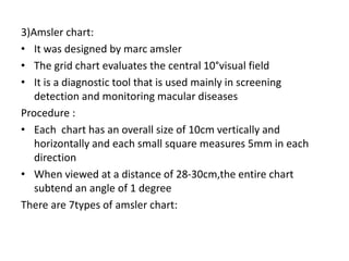 3)Amsler chart:
• It was designed by marc amsler
• The grid chart evaluates the central 10°visual field
• It is a diagnostic tool that is used mainly in screening
detection and monitoring macular diseases
Procedure :
• Each chart has an overall size of 10cm vertically and
horizontally and each small square measures 5mm in each
direction
• When viewed at a distance of 28-30cm,the entire chart
subtend an angle of 1 degree
There are 7types of amsler chart:
 