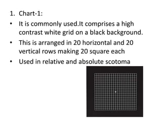 1. Chart-1:
• It is commonly used.It comprises a high
contrast white grid on a black background.
• This is arranged in 20 horizontal and 20
vertical rows making 20 square each
• Used in relative and absolute scotoma
 