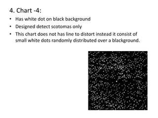 4. Chart -4:
• Has white dot on black background
• Designed detect scotomas only
• This chart does not has line to distort instead it consist of
small white dots randomly distributed over a blackground.
 